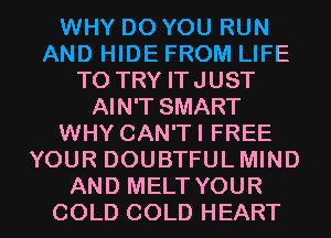 WHY DO YOU RUN
AND HIDE FROM LIFE
TO TRY ITJUST
AIN'T SMART
WHY CAN'TI FREE
YOUR DOUBTFULMIND
AND MELT YOUR
COLD COLD HEART