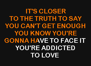 IT'S CLOSER
TO THE TRUTH TO SAY
YOU CAN'T GET ENOUGH
YOU KNOW YOU'RE
GONNA HAVE TO FACE IT
YOU'RE ADDICTED
TO LOVE