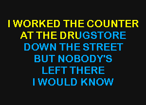 IWORKED THECOUNTER
AT THE DRUGSTORE
DOWN THE STREET
BUT NOBODY'S
LEFT THERE
IWOULD KNOW