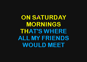ON SATURDAY
MORNINGS

THAT'S WHERE
ALL MY FRIENDS
WOULD MEET