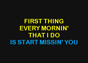 FIRST THING
EVERY MORNIN'

THATI DO
IS START MISSIN' YOU