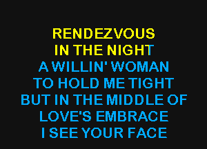 RENDEZVOUS
IN THE NIGHT
A WILLIN' WOMAN
TO HOLD METIGHT
BUT IN THE MIDDLE 0F
LOVE'S EMBRACE
I SEE YOUR FACE
