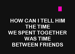 HOW CAN I TELL HIM
THETIME
WE SPENT TOGETHER
WAS TIME
BETWEEN FRIENDS