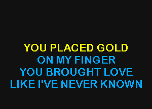 YOU PLACED GOLD
ON MY FINGER
YOU BROUGHT LOVE
LIKE I'VE NEVER KNOWN