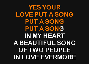 YES YOUR
LOVE PUT A SONG
PUT A SONG
PUT A SONG
IN MY HEART
A BEAUTIFUL SONG
OF TWO PEOPLE
IN LOVE EVERMORE