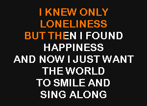 I KNEW ONLY
LONELINESS
BUTTHEN I FOUND
HAPPINESS
AND NOW I JUST WANT
THEWORLD

TO SMILE AND
SING ALONG l