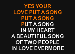 YES YOUR
LOVE PUT A SONG
PUT A SONG
PUT A SONG
IN MY HEART
A BEAUTIFUL SONG
OF TWO PEOPLE
IN LOVE EVERMORE