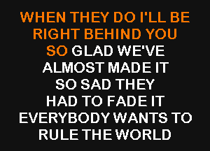 WHEN THEY DO I'LL BE
RIGHT BEHIND YOU
SO GLAD WE'VE
ALMOST MADE IT
SO SAD TH EY
HAD TO FADE IT
EVERYBODY WANTS TO
RULE THE WORLD