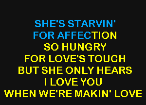 SHE'S STARVIN'
FOR AFFECTION
SO HUNGRY
FOR LOVE'S TOUCH
BUT SHE ONLY HEARS
I LOVE YOU
WHEN WE'RE MAKIN' LOVE