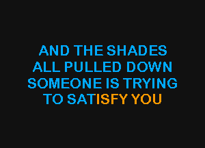 AND THESHADES
ALL PULLED DOWN

SOMEONE IS TRYING
TO SATISFY YOU
