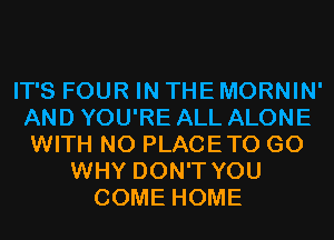 IT'S FOUR IN THE MORNIN'
AND YOU'RE ALL ALONE
WITH NO PLACETO G0
WHY DON'T YOU
COME HOME