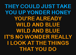 THEY COULD JUST TAKE
YOU UP YONDER HONEY
YOU'RE ALREADY
WILD AND BLUE
WILD AND BLUE
IT'S N0 WONDER REALLY
I LOOK AT THETHINGS
THAT YOU DO