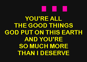 YOU'RE ALL
THEGOOD THINGS
GOD PUT ON THIS EARTH
AND YOU'RE
SO MUCH MORE
THAN I DESERVE