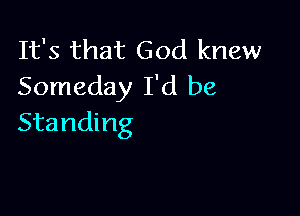 It's that God knew
Someday I'd be

Standing