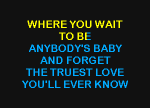 WHERE YOU WAIT
TO BE
ANYBODY'S BABY
AND FORGET
THE TRUEST LOVE

YOU'LL EVER KNOW I