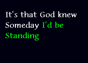 It's that God knew
Someday I'd be

Standing