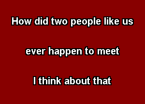 How did two people like us

ever happen to meet

I think about that