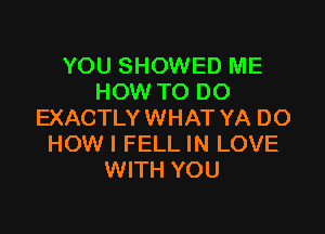 YOU SHOWED ME
HOW TO DO

EXACTLY WHAT YA DO
HOW I FELL IN LOVE
WITH YOU