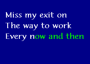 Miss my exit on
The way to work

Every now and then