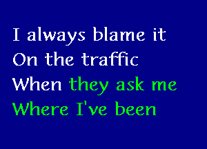 I always blame it
On the traffic

When they ask me
Where I've been