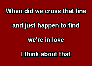 When did we cross that line

and just happen to find

we're in love

I think about that