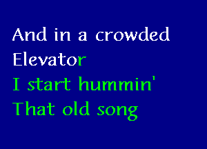 And in a crowded
Elevator

I start hummin'
That old song