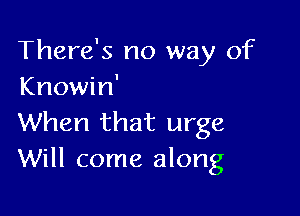 There's no way of
Knowin'

When that urge
Will come along