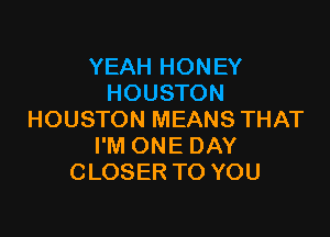 YEAH HONEY
HOUSTON

HOUSTON MEANS THAT
I'M ONE DAY
CLOSER TO YOU