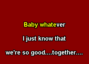 Baby whatever

I just know that

we're so good....together....