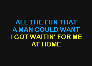 ALL THE FUN THAT
A MAN COULD WANT

IGOT WAITIN' FOR ME
AT HOME