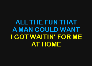 ALL THE FUN THAT
A MAN COULD WANT

IGOT WAITIN' FOR ME
AT HOME