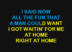 ISNDNOW
ALLTHEFUNTHAT
A MAN COULD WANT
I GOT WAITIN' FOR ME
ATHOME

RIGHT AT HOME l
