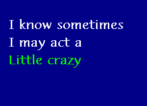 I know sometimes
I may act a

Little crazy