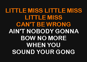LITI'LE MISS LITI'LE MISS
LITI'LE MISS
CAN'T BEWRONG
AIN'T NOBODY GONNA
BOW NO MORE
WHEN YOU
SOUND YOUR GONG