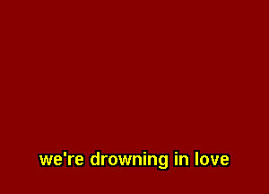 we're drowning in love