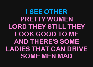 I SEE OTHER
PRETTY WOMEN
LORD THEY STILL THEY
LOOK GOOD TO ME
AND THERE'S SOME

LADIES THAT CAN DRIVE
SOME MEN MAD