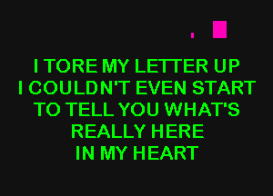 I TORE MY LETI'ER UP
I COULDN'T EVEN START
TO TELL YOU WHAT'S
REALLY HERE
IN MY HEART