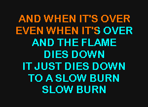 AND WHEN IT'S OVER
EVEN WHEN IT'S OVER
AND THE FLAME
DIES DOWN
ITJUST DIES DOWN

TO A SLOW BURN
SLOW BURN