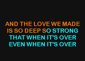 AND THE LOVE WE MADE
IS SO DEEP SO STRONG
THAT WHEN IT'S OVER
EVEN WHEN IT'S OVER