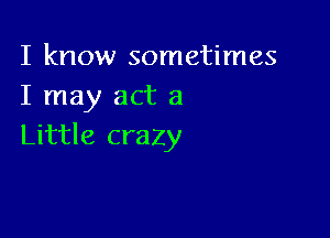 I know sometimes
I may act a

Little crazy