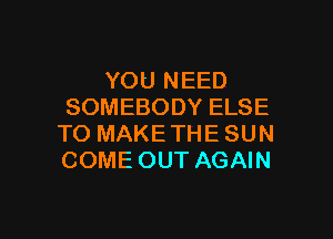 YOU NEED
SOMEBODY ELSE

TO MAKE THE SUN
COME OUT AGAIN