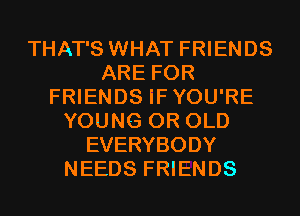 THAT'S WHAT FRIENDS
ARE FOR
FRIENDS iFYOU'RE
YOUNG 0R OLD
EVERYBODY
NEEDS FRIENDS