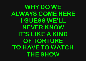 WHY DO WE
ALWAYS COME HERE
I GUESS WE'LL
NEVER KNOW
IT'S LIKE A KIND
OF TORTURE
TO HAVE TO WATCH

THESHOW