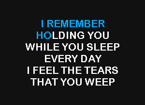 I REMEMBER
HOLDING YOU
WHILE YOU SLEEP
EVERY DAY
I FEEL THETEARS

THAT YOU WEEP l