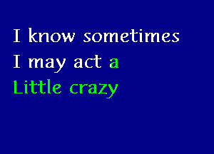 I know sometimes
I may act a

Little crazy