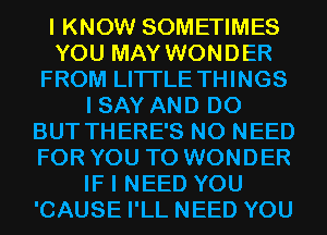 I KNOW SOMETIMES
YOU MAY WONDER
FROM LITI'LE THINGS
I SAY AND DO
BUT THERE'S NO NEED
FOR YOU TO WONDER
IF I NEED YOU
'CAUSE I'LL NEED YOU