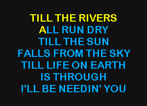 TILL THE RIVERS
ALL RUN DRY
TILL THE SUN

FALLS FROM THE SKY
TILL LIFE ON EARTH
IS THROUGH
I'LL BE NEEDIN' YOU