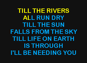 TILL THE RIVERS
ALL RUN DRY
TILL THESUN

FALLS FROM THE SKY
TILL LIFE ON EARTH
IS THROUGH
I'LL BE NEEDING YOU