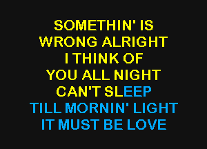 SOMETHIN' IS
WRONG ALRIGHT
I THINK OF
YOU ALL NIGHT
CAN'T SLEEP
TILL MORNIN' LIGHT
IT MUST BE LOVE