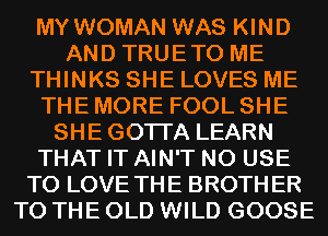 MY WOMAN WAS KIND
AND TRUETO ME
THINKS SHE LOVES ME
THE MORE FOOL SHE
SHEGOTI'A LEARN
THAT IT AIN'T N0 USE
TO LOVE THE BROTHER
TO THE OLD WILD GOOSE